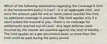 Which of the following statements regarding the Coverage E limit in the homeowners policy is true? - It is an aggregate limit, and once the amount paid for one or more claims reaches the limit, no additional coverage is provided. -The limit applies only if a court orders the insured to pay—there is no coverage for settlements reached out-of-court. -Any legal defense costs incurred by the insurer are counted against the limit of liability. - The limit applies on a per-occurrence basis so more than the limit could be paid during the policy period