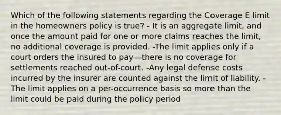 Which of the following statements regarding the Coverage E limit in the homeowners policy is true? - It is an aggregate limit, and once the amount paid for one or more claims reaches the limit, no additional coverage is provided. -The limit applies only if a court orders the insured to pay—there is no coverage for settlements reached out-of-court. -Any legal defense costs incurred by the insurer are counted against the limit of liability. - The limit applies on a per-occurrence basis so <a href='https://www.questionai.com/knowledge/keWHlEPx42-more-than' class='anchor-knowledge'>more than</a> the limit could be paid during the policy period