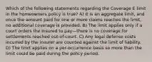 Which of the following statements regarding the Coverage E limit in the homeowners policy is true? A) It is an aggregate limit, and once the amount paid for one or more claims reaches the limit, no additional coverage is provided. B) The limit applies only if a court orders the insured to pay—there is no coverage for settlements reached out-of-court. C) Any legal defense costs incurred by the insurer are counted against the limit of liability. D) The limit applies on a per-occurrence basis so more than the limit could be paid during the policy period.