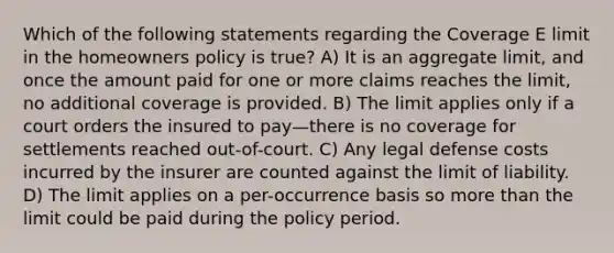 Which of the following statements regarding the Coverage E limit in the homeowners policy is true? A) It is an aggregate limit, and once the amount paid for one or more claims reaches the limit, no additional coverage is provided. B) The limit applies only if a court orders the insured to pay—there is no coverage for settlements reached out-of-court. C) Any legal defense costs incurred by the insurer are counted against the limit of liability. D) The limit applies on a per-occurrence basis so more than the limit could be paid during the policy period.