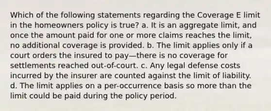 Which of the following statements regarding the Coverage E limit in the homeowners policy is true? a. It is an aggregate limit, and once the amount paid for one or more claims reaches the limit, no additional coverage is provided. b. The limit applies only if a court orders the insured to pay—there is no coverage for settlements reached out-of-court. c. Any legal defense costs incurred by the insurer are counted against the limit of liability. d. The limit applies on a per-occurrence basis so more than the limit could be paid during the policy period.