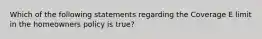 Which of the following statements regarding the Coverage E limit in the homeowners policy is true?