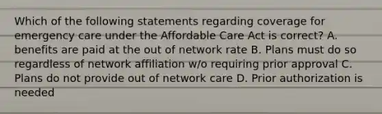 Which of the following statements regarding coverage for emergency care under the Affordable Care Act is correct? A. benefits are paid at the out of network rate B. Plans must do so regardless of network affiliation w/o requiring prior approval C. Plans do not provide out of network care D. Prior authorization is needed