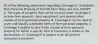 All of the following statements regarding Coverage E—Scheduled Farm Personal Property of the ISO Farm Policy are true, EXCEPT: A. The types of property that can be insured under Coverage E include farm products, farm equipment, and several other classes of farm personal property. B. Coverage E can be used to cover individually scheduled items of farm personal property. C. Coverage E applies to only those classes of farm personal property for which a specific limit of insurance is shown in the declarations. D. Coverage E is subject to an 80 percent coinsurance provision.