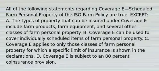 All of the following statements regarding Coverage E—Scheduled Farm Personal Property of the ISO Farm Policy are true, EXCEPT: A. The types of property that can be insured under Coverage E include farm products, farm equipment, and several other classes of farm personal property. B. Coverage E can be used to cover individually scheduled items of farm personal property. C. Coverage E applies to only those classes of farm personal property for which a specific limit of insurance is shown in the declarations. D. Coverage E is subject to an 80 percent coinsurance provision.