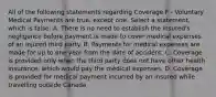 All of the following statements regarding Coverage F - Voluntary Medical Payments are true, except one. Select a statement, which is false: A. There is no need to establish the insured's negligence before payment is made to cover medical expenses of an injured third party. B. Payments for medical expenses are made for up to one year from the date of accident. C. Coverage is provided only when the third party does not have other health insurance, which would pay the medical expenses. D. Coverage is provided for medical payment incurred by an insured while travelling outside Canada