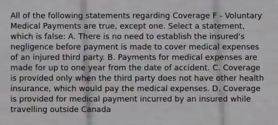 All of the following statements regarding Coverage F - Voluntary Medical Payments are true, except one. Select a statement, which is false: A. There is no need to establish the insured's negligence before payment is made to cover medical expenses of an injured third party. B. Payments for medical expenses are made for up to one year from the date of accident. C. Coverage is provided only when the third party does not have other health insurance, which would pay the medical expenses. D. Coverage is provided for medical payment incurred by an insured while travelling outside Canada