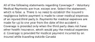 All of the following statements regarding Coverage F - Voluntary Medical Payments are true, except one. Select the statement, which is false. a. There is no need to establish the insured's negligence before payment is made to cover medical expenses of an injured third party b. Payments for medical expenses are made for up to one year from the date of the accident c. Coverage is provided only when the third party does not have other health insurance, which would pay the medical expenses d. Coverage is provided for medical payment incurred by an insured while traveling outside Canada