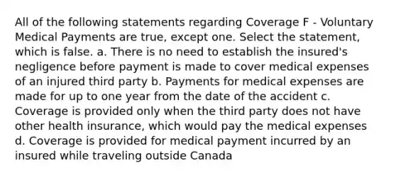 All of the following statements regarding Coverage F - Voluntary Medical Payments are true, except one. Select the statement, which is false. a. There is no need to establish the insured's negligence before payment is made to cover medical expenses of an injured third party b. Payments for medical expenses are made for up to one year from the date of the accident c. Coverage is provided only when the third party does not have other health insurance, which would pay the medical expenses d. Coverage is provided for medical payment incurred by an insured while traveling outside Canada