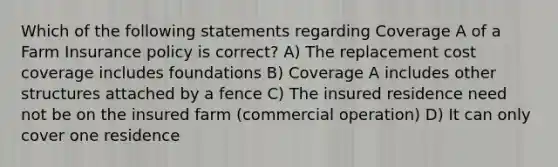 Which of the following statements regarding Coverage A of a Farm Insurance policy is correct? A) The replacement cost coverage includes foundations B) Coverage A includes other structures attached by a fence C) The insured residence need not be on the insured farm (commercial operation) D) It can only cover one residence