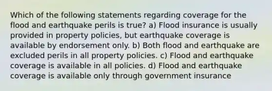 Which of the following statements regarding coverage for the flood and earthquake perils is true? a) Flood insurance is usually provided in property policies, but earthquake coverage is available by endorsement only. b) Both flood and earthquake are excluded perils in all property policies. c) Flood and earthquake coverage is available in all policies. d) Flood and earthquake coverage is available only through government insurance