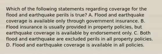 Which of the following statements regarding coverage for the flood and earthquake perils is true? A. Flood and earthquake coverage is available only through government insurance. B. Flood insurance is usually provided in property policies, but earthquake coverage is available by endorsement only. C. Both flood and earthquake are excluded perils in all property policies. D. Flood and earthquake coverage is available in all policies.