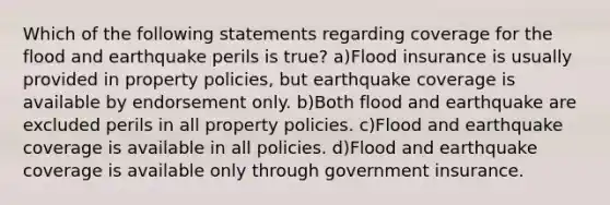 Which of the following statements regarding coverage for the flood and earthquake perils is true? a)Flood insurance is usually provided in property policies, but earthquake coverage is available by endorsement only. b)Both flood and earthquake are excluded perils in all property policies. c)Flood and earthquake coverage is available in all policies. d)Flood and earthquake coverage is available only through government insurance.