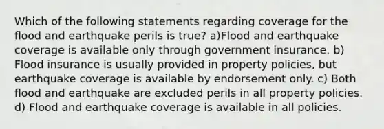 Which of the following statements regarding coverage for the flood and earthquake perils is true? a)Flood and earthquake coverage is available only through government insurance. b) Flood insurance is usually provided in property policies, but earthquake coverage is available by endorsement only. c) Both flood and earthquake are excluded perils in all property policies. d) Flood and earthquake coverage is available in all policies.