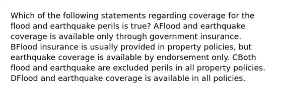 Which of the following statements regarding coverage for the flood and earthquake perils is true? AFlood and earthquake coverage is available only through government insurance. BFlood insurance is usually provided in property policies, but earthquake coverage is available by endorsement only. CBoth flood and earthquake are excluded perils in all property policies. DFlood and earthquake coverage is available in all policies.