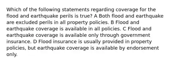 Which of the following statements regarding coverage for the flood and earthquake perils is true? A Both flood and earthquake are excluded perils in all property policies. B Flood and earthquake coverage is available in all policies. C Flood and earthquake coverage is available only through government insurance. D Flood insurance is usually provided in property policies, but earthquake coverage is available by endorsement only.