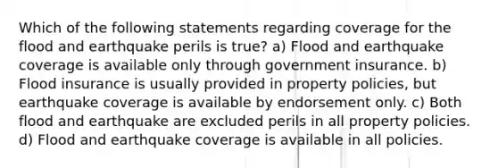 Which of the following statements regarding coverage for the flood and earthquake perils is true? a) Flood and earthquake coverage is available only through government insurance. b) Flood insurance is usually provided in property policies, but earthquake coverage is available by endorsement only. c) Both flood and earthquake are excluded perils in all property policies. d) Flood and earthquake coverage is available in all policies.