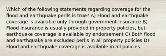 Which of the following statements regarding coverage for the flood and earthquake perils is true? A) Flood and earthquake coverage is available only through government insurance B) Flood insurance is usually provided in property policies, but earthquake coverage is available by endorsement C) Both flood and earthquake are excluded perils in all property policies D) Flood and earthquake coverage is available in all policies