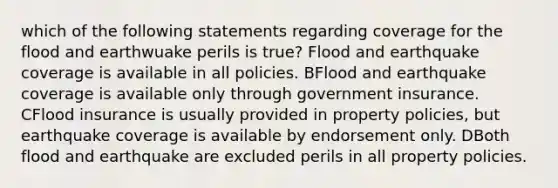 which of the following statements regarding coverage for the flood and earthwuake perils is true? Flood and earthquake coverage is available in all policies. BFlood and earthquake coverage is available only through government insurance. CFlood insurance is usually provided in property policies, but earthquake coverage is available by endorsement only. DBoth flood and earthquake are excluded perils in all property policies.