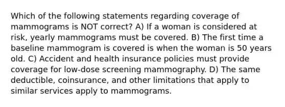 Which of the following statements regarding coverage of mammograms is NOT correct? A) If a woman is considered at risk, yearly mammograms must be covered. B) The first time a baseline mammogram is covered is when the woman is 50 years old. C) Accident and health insurance policies must provide coverage for low-dose screening mammography. D) The same deductible, coinsurance, and other limitations that apply to similar services apply to mammograms.