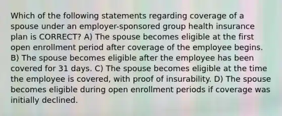 Which of the following statements regarding coverage of a spouse under an employer-sponsored group health insurance plan is CORRECT? A) The spouse becomes eligible at the first open enrollment period after coverage of the employee begins. B) The spouse becomes eligible after the employee has been covered for 31 days. C) The spouse becomes eligible at the time the employee is covered, with proof of insurability. D) The spouse becomes eligible during open enrollment periods if coverage was initially declined.