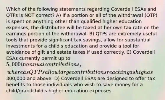 Which of the following statements regarding Coverdell ESAs and QTPs is NOT correct? A) If a portion or all of the withdrawal (QTP) is spent on anything other than qualified higher education expenses, the distributee will be taxed at her own tax rate on the earnings portion of the withdrawal. B) QTPs are extremely useful tools that provide significant tax savings, allow for substantial investments for a child's education and provide a tool for avoidance of gift and estate taxes if used correctly. C) Coverdell ESAs currently permit up to 5,000 in annual contributions, whereas QTPs allow large contributions reaching as high as300,000 and above. D) Coverdell ESAs are designed to offer tax benefits to those individuals who wish to save money for a child/grandchild's higher education expenses.