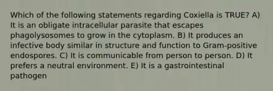 Which of the following statements regarding Coxiella is TRUE? A) It is an obligate intracellular parasite that escapes phagolysosomes to grow in the cytoplasm. B) It produces an infective body similar in structure and function to Gram-positive endospores. C) It is communicable from person to person. D) It prefers a neutral environment. E) It is a gastrointestinal pathogen