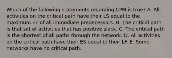 Which of the following statements regarding CPM is​ true? A. All activities on the critical path have their LS equal to the maximum EF of all immediate predecessors. B. The critical path is that set of activities that has positive slack. C. The critical path is the shortest of all paths through the network. D. All activities on the critical path have their ES equal to their LF. E. Some networks have no critical path.