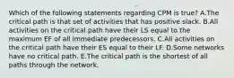 Which of the following statements regarding CPM is​ true? A.The critical path is that set of activities that has positive slack. B.All activities on the critical path have their LS equal to the maximum EF of all immediate predecessors. C.All activities on the critical path have their ES equal to their LF. D.Some networks have no critical path. E.The critical path is the shortest of all paths through the network.