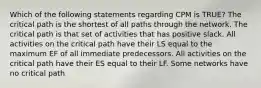 Which of the following statements regarding CPM is TRUE? The critical path is the shortest of all paths through the network. The critical path is that set of activities that has positive slack. All activities on the critical path have their LS equal to the maximum EF of all immediate predecessors. All activities on the critical path have their ES equal to their LF. Some networks have no critical path