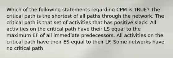 Which of the following statements regarding CPM is TRUE? The critical path is the shortest of all paths through the network. The critical path is that set of activities that has positive slack. All activities on the critical path have their LS equal to the maximum EF of all immediate predecessors. All activities on the critical path have their ES equal to their LF. Some networks have no critical path