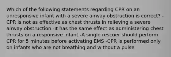 Which of the following statements regarding CPR on an unresponsive infant with a severe airway obstruction is correct? -CPR is not as effective as chest thrusts in relieving a severe airway obstruction -It has the same effect as administering chest thrusts on a responsive infant -A single rescuer should perform CPR for 5 minutes before activating EMS -CPR is performed only on infants who are not breathing and without a pulse