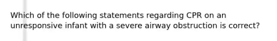 Which of the following statements regarding CPR on an unresponsive infant with a severe airway obstruction is correct?