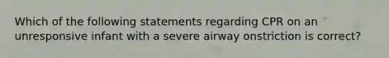 Which of the following statements regarding CPR on an unresponsive infant with a severe airway onstriction is correct?