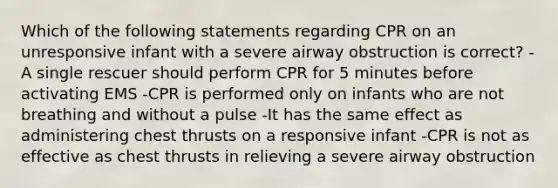 Which of the following statements regarding CPR on an unresponsive infant with a severe airway obstruction is correct? -A single rescuer should perform CPR for 5 minutes before activating EMS -CPR is performed only on infants who are not breathing and without a pulse -It has the same effect as administering chest thrusts on a responsive infant -CPR is not as effective as chest thrusts in relieving a severe airway obstruction