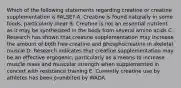 Which of the following statements regarding creatine or creatine supplementation is FALSE? A. Creatine is found naturally in some foods, particularly meat B. Creatine is not an essential nutrient as it may be synthesized in the body from several amino acids C. Research has shown that creatine supplementation may increase the amount of both free creatine and phosphocreatine in skeletal muscle D. Research indicates that creatine supplementation may be an effective ergogenic, particularly as a means to increase muscle mass and muscular strength when supplemented in concert with resistance training E. Currently creatine use by athletes has been prohibited by WADA