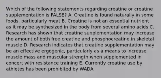 Which of the following statements regarding creatine or creatine supplementation is FALSE? A. Creatine is found naturally in some foods, particularly meat B. Creatine is not an essential nutrient as it may be synthesized in the body from several amino acids C. Research has shown that creatine supplementation may increase the amount of both free creatine and phosphocreatine in skeletal muscle D. Research indicates that creatine supplementation may be an effective ergogenic, particularly as a means to increase muscle mass and muscular strength when supplemented in concert with resistance training E. Currently creatine use by athletes has been prohibited by WADA