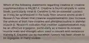 Which of the following statements regarding creatine or creatine supplementation is FALSE? A. Creatine is found naturally in some foods, particularly meat B. Creatine is not an essential nutrient as it may be synthesized in the body from several amino acids C. Research has shown that creatine supplementation may increase the amount of both free creatine and phosphocreatine in skeletal muscle D. Research indicates that creatine supplementation may be an effective ergogenic, particularly as a means to increase muscle mass and strength when used in concert with resistance training E. Creatine use by marathon runners has been shown to be ergogenic in many studies.