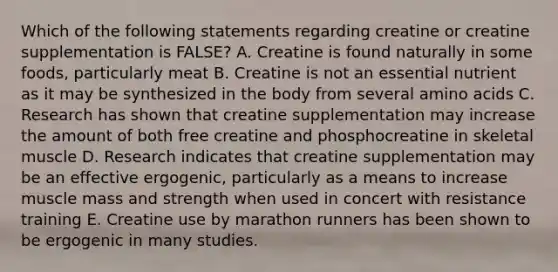 Which of the following statements regarding creatine or creatine supplementation is FALSE? A. Creatine is found naturally in some foods, particularly meat B. Creatine is not an essential nutrient as it may be synthesized in the body from several amino acids C. Research has shown that creatine supplementation may increase the amount of both free creatine and phosphocreatine in skeletal muscle D. Research indicates that creatine supplementation may be an effective ergogenic, particularly as a means to increase muscle mass and strength when used in concert with resistance training E. Creatine use by marathon runners has been shown to be ergogenic in many studies.