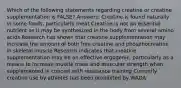 Which of the following statements regarding creatine or creatine supplementation is FALSE? Answers: Creatine is found naturally in some foods, particularly meat Creatine is not an essential nutrient as it may be synthesized in the body from several amino acids Research has shown that creatine supplementation may increase the amount of both free creatine and phosphocreatine in skeletal muscle Research indicates that creatine supplementation may be an effective ergogenic, particularly as a means to increase muscle mass and muscular strength when supplemented in concert with resistance training Currently creatine use by athletes has been prohibited by WADA