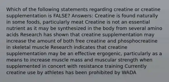 Which of the following statements regarding creatine or creatine supplementation is FALSE? Answers: Creatine is found naturally in some foods, particularly meat Creatine is not an essential nutrient as it may be synthesized in the body from several amino acids Research has shown that creatine supplementation may increase the amount of both free creatine and phosphocreatine in skeletal muscle Research indicates that creatine supplementation may be an effective ergogenic, particularly as a means to increase muscle mass and muscular strength when supplemented in concert with resistance training Currently creatine use by athletes has been prohibited by WADA