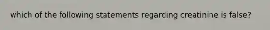 which of the following statements regarding creatinine is false?