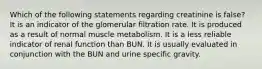 Which of the following statements regarding creatinine is false? It is an indicator of the glomerular filtration rate. It is produced as a result of normal muscle metabolism. It is a less reliable indicator of renal function than BUN. It is usually evaluated in conjunction with the BUN and urine specific gravity.