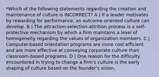 *Which of the following statements regarding the creation and maintenance of culture is INCORRECT? A | If a leader motivates by rewarding for performance, an outcome-oriented culture can develop. B | The attraction-selection-attrition process is a self-protective mechanism by which a firm maintains a level of homogeneity regarding the values of organization members. C | Computer-based orientation programs are more cost efficient and are more effective at conveying corporate culture than classroom-based programs. D | One reason for the difficulty encountered in trying to change a firm's culture is the early shaping of culture based on the founder's vision.