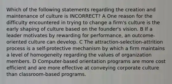 Which of the following statements regarding the creation and maintenance of culture is INCORRECT? A One reason for the difficulty encountered in trying to change a firm's culture is the early shaping of culture based on the founder's vision. B If a leader motivates by rewarding for performance, an outcome-oriented culture can develop. C The attraction-selection-attrition process is a self-protective mechanism by which a firm maintains a level of homogeneity regarding the values of organization members. D Computer-based orientation programs are more cost efficient and are more effective at conveying corporate culture than classroom-based programs.