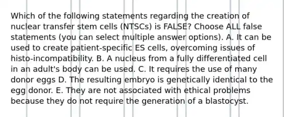 Which of the following statements regarding the creation of nuclear transfer stem cells (NTSCs) is FALSE? Choose ALL false statements (you can select multiple answer options). A. It can be used to create patient-specific ES cells, overcoming issues of histo-incompatibility. B. A nucleus from a fully differentiated cell in an adult's body can be used. C. It requires the use of many donor eggs D. The resulting embryo is genetically identical to the egg donor. E. They are not associated with ethical problems because they do not require the generation of a blastocyst.