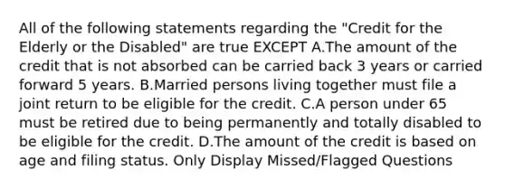 All of the following statements regarding the "Credit for the Elderly or the Disabled" are true EXCEPT A.The amount of the credit that is not absorbed can be carried back 3 years or carried forward 5 years. B.Married persons living together must file a joint return to be eligible for the credit. C.A person under 65 must be retired due to being permanently and totally disabled to be eligible for the credit. D.The amount of the credit is based on age and filing status. Only Display Missed/Flagged Questions