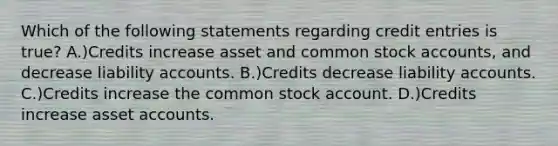 Which of the following statements regarding credit entries is true? A.)Credits increase asset and common stock accounts, and decrease liability accounts. B.)Credits decrease liability accounts. C.)Credits increase the common stock account. D.)Credits increase asset accounts.