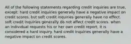 All of the following statements regarding credit inquiries are true, except: hard credit inquiries generally have a negative impact on credit scores, but soft credit inquiries generally have no effect. soft credit inquiries generally do not affect credit scores. when an individual requests his or her own credit report, it is considered a hard inquiry. hard credit inquiries generally have a negative impact on credit scores.