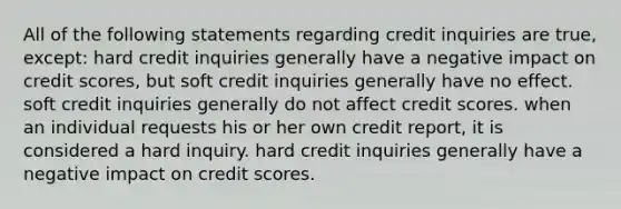 All of the following statements regarding credit inquiries are true, except: hard credit inquiries generally have a negative impact on credit scores, but soft credit inquiries generally have no effect. soft credit inquiries generally do not affect credit scores. when an individual requests his or her own credit report, it is considered a hard inquiry. hard credit inquiries generally have a negative impact on credit scores.